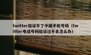 twitter验证不了中国手机号码（twitter电话号码验证过不去怎么办）
