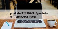 youtube怎么看关注（youtube看不到别人关注了谁吗）