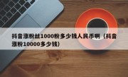 抖音涨粉丝1000粉多少钱人民币啊（抖音涨粉10000多少钱）