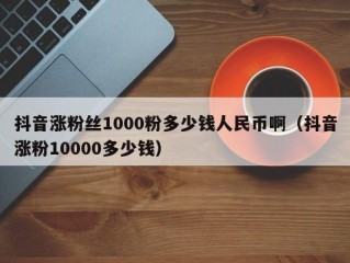 抖音涨粉丝1000粉多少钱人民币啊（抖音涨粉10000多少钱）