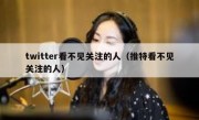 twitter看不见关注的人（推特看不见关注的人）