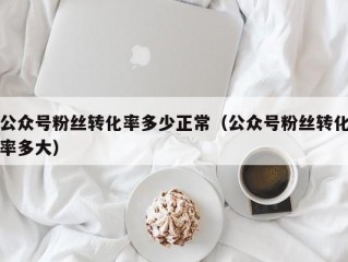 公众号粉丝转化率多少正常（公众号粉丝转化率多大）