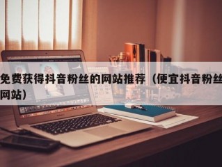 免费获得抖音粉丝的网站推荐（便宜抖音粉丝网站）