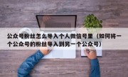 公众号粉丝怎么导入个人微信号里（如何将一个公众号的粉丝导入到另一个公众号）