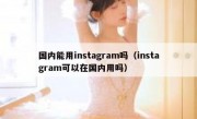 国内能用instagram吗（instagram可以在国内用吗）