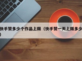 快手赞多少个作品上限（快手赞一天上限多少）