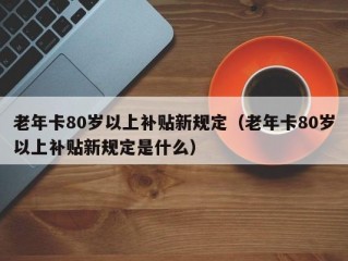 老年卡80岁以上补贴新规定（老年卡80岁以上补贴新规定是什么）