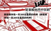 刷视频挣钱一天300元是真的吗啊（刷视频挣钱一天300元是真的吗啊）