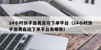 24小时快手业务自动下单平台（24小时快手业务自动下单平台有哪些）