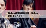 tiktok如何做跨境电商（tiktok跨境电商代运营）