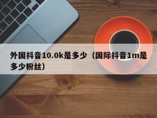 外国抖音10.0k是多少（国际抖音1m是多少粉丝）