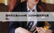 国内可以用zoom吗（ZOOM国内可以用吗）