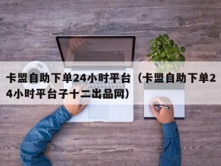 卡盟自助下单24小时平台（卡盟自助下单24小时平台子十二出品网）