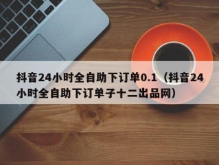 抖音24小时全自助下订单0.1（抖音24小时全自助下订单子十二出品网）