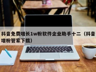 抖音免费增长1w粉软件企业助手十二（抖音增粉管家下载）