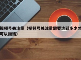 视频号关注量（视频号关注量需要达到多少才可以赚钱）