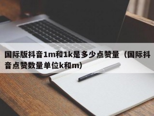 国际版抖音1m和1k是多少点赞量（国际抖音点赞数量单位k和m）