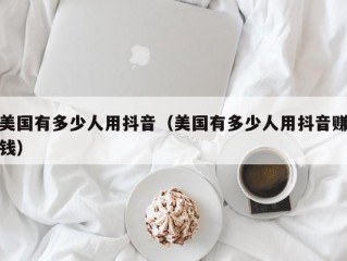美国有多少人用抖音（美国有多少人用抖音赚钱）