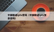 中国联通iptv密码（中国联通iptv登录密码）