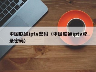 中国联通iptv密码（中国联通iptv登录密码）