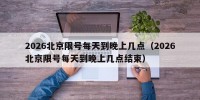 2026北京限号每天到晚上几点（2026北京限号每天到晚上几点结束）