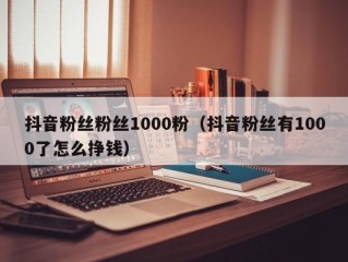 抖音粉丝粉丝1000粉（抖音粉丝有1000了怎么挣钱）