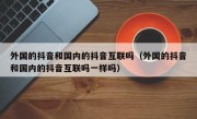 外国的抖音和国内的抖音互联吗（外国的抖音和国内的抖音互联吗一样吗）