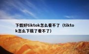 下载好tiktok怎么看不了（tiktok怎么下载了看不了）