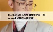 facebook怎么在中国才能使用（facebook如何在中国使用）