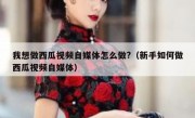 我想做西瓜视频自媒体怎么做?（新手如何做西瓜视频自媒体）