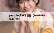 youtube安卓下载器（YOUTUBE安卓下载）