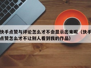 快手点赞与评论怎么才不会显示出来呢（快手点赞怎么才不让别人看到我的作品）