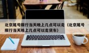 北京尾号限行当天晚上几点可以走（北京尾号限行当天晚上几点可以走货车）