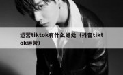 运营tiktok有什么好处（抖音tiktok运营）