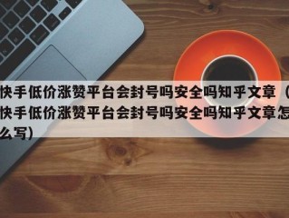 快手低价涨赞平台会封号吗安全吗知乎文章（快手低价涨赞平台会封号吗安全吗知乎文章怎么写）
