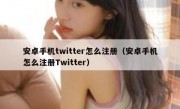 安卓手机twitter怎么注册（安卓手机怎么注册Twitter）