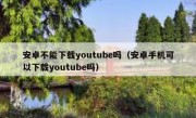 安卓不能下载youtube吗（安卓手机可以下载youtube吗）