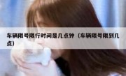 车辆限号限行时间是几点钟（车辆限号限到几点）