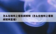 怎么在推特上看新闻视频（怎么在推特上看新闻视频直播）