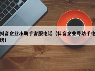 抖音企业小助手客服电话（抖音企业号助手电话）
