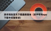 派币钱包官方下载最新版本（派币官网app下载中文版安卓）