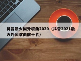 抖音最火国外歌曲2020（抖音2021最火外国歌曲前十名）