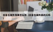 抖音在国外发展怎么样（抖音在国外真的火吗）