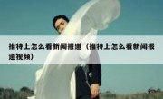推特上怎么看新闻报道（推特上怎么看新闻报道视频）