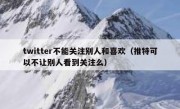 twitter不能关注别人和喜欢（推特可以不让别人看到关注么）