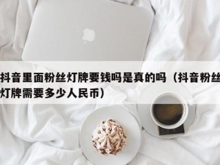 抖音里面粉丝灯牌要钱吗是真的吗（抖音粉丝灯牌需要多少人民币）