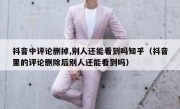抖音中评论删掉,别人还能看到吗知乎（抖音里的评论删除后别人还能看到吗）