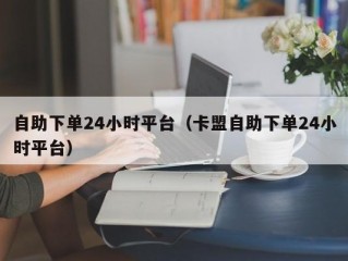 自助下单24小时平台（卡盟自助下单24小时平台）