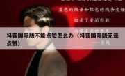 抖音国际版不能点赞怎么办（抖音国际版无法点赞）