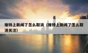 推特上新闻了怎么取消（推特上新闻了怎么取消关注）